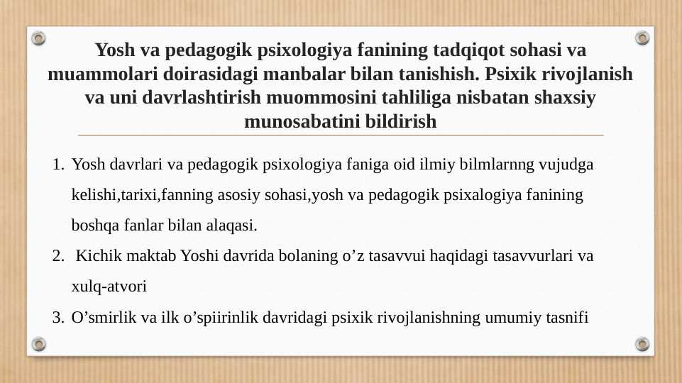 Yosh va pedagogik psixologiya fanining tadqiqot sohasi va muammolari doirasidagi manbalar bilan tanishish. Psixik rivojlanish va uni davrlashtirish muommosini tahliliga nisbatan shaxsiy munosabatini bildirish