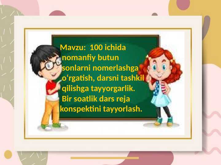 100 ichida   nomanfiy butun   sonlarni nomerlashga   oʻrgatish, darsni tashkil  qilishga tayyorgarlik.   Bir soatlik dars reja  konspektini tayyorlash