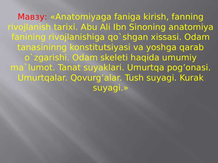 Anatomiyaga faniga kirish, fanning rivojlanish tarixi. Abu Ali Ibn Sinoning anatomiya fanining rivojlanishiga qo`shgan xissasi. Odam tanasininng konstitutsiyasi va yoshga qarab o`zgarishi. Odam skeleti haqida umumiy ma`lumot. Tanat suyaklari. Umurtqa pog’onasi. Umurtqalar. Qovurg’alar. Tush suyagi. Kurak suyagi.