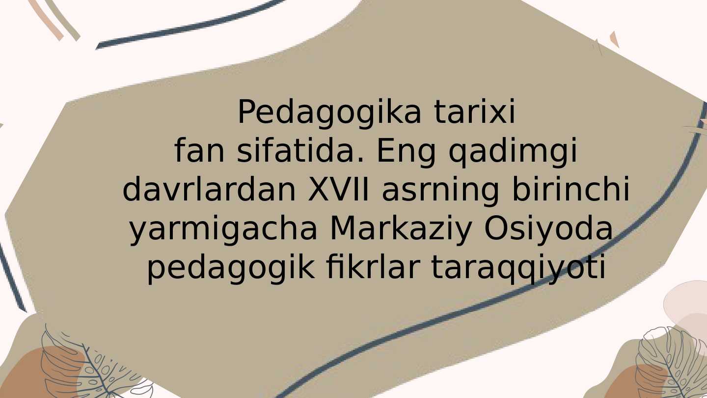 Pedagogika tarixi fan sifatida. Eng qadimgi davrlardan XVII asrning birinchi yarmigacha Markaziy Osiyoda  pedagogik fikrlar taraqqiyoti