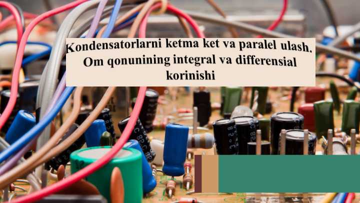 Kondensatorlarni ketma ket va paralel ulash. Om qonunining integral va differensial korinishi