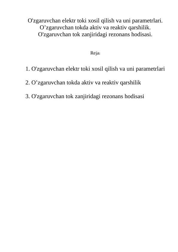 O'zgaruvchan elektr toki xosil qilish va uni parametrlari.  O’zgaruvchan tokda aktiv va reaktiv qarshilik. O'zgaruvchan tok zanjiridagi rezonans hodisasi.