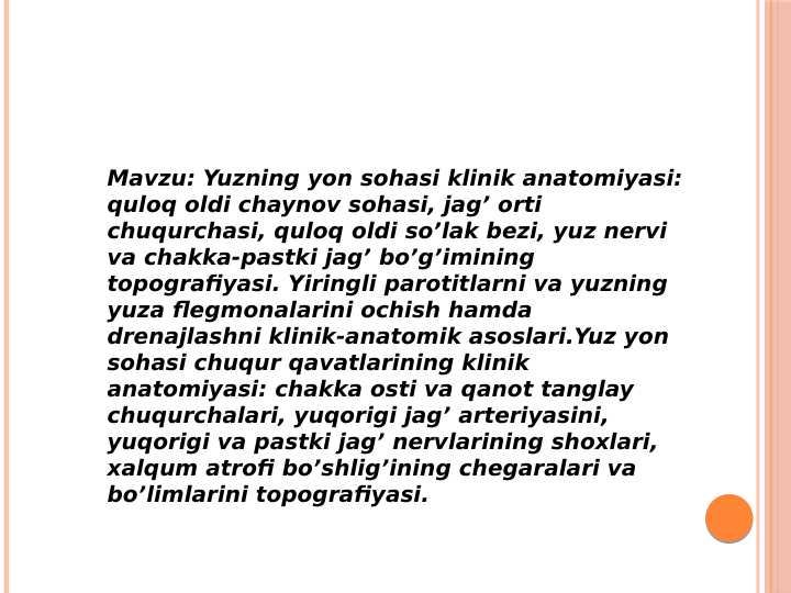 Yuzning yon sohasi klinik anatomiyasi: quloq oldi chaynov sohasi, jag’ orti chuqurchasi, quloq oldi so’lak bezi, yuz nervi va chakka-pastki jag’ bo’g’imining topografiyasi. Yiringli parotitlarni va yuzning yuza flegmonalarini ochish hamda drenajlashni klinik-anatomik asoslari.Yuz yon sohasi chuqur qavatlarining klinik anatomiyasi: