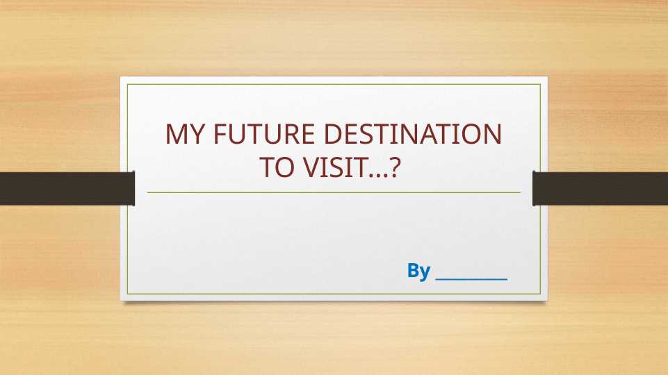 MY FUTURE DESTINATION TO VISIT…