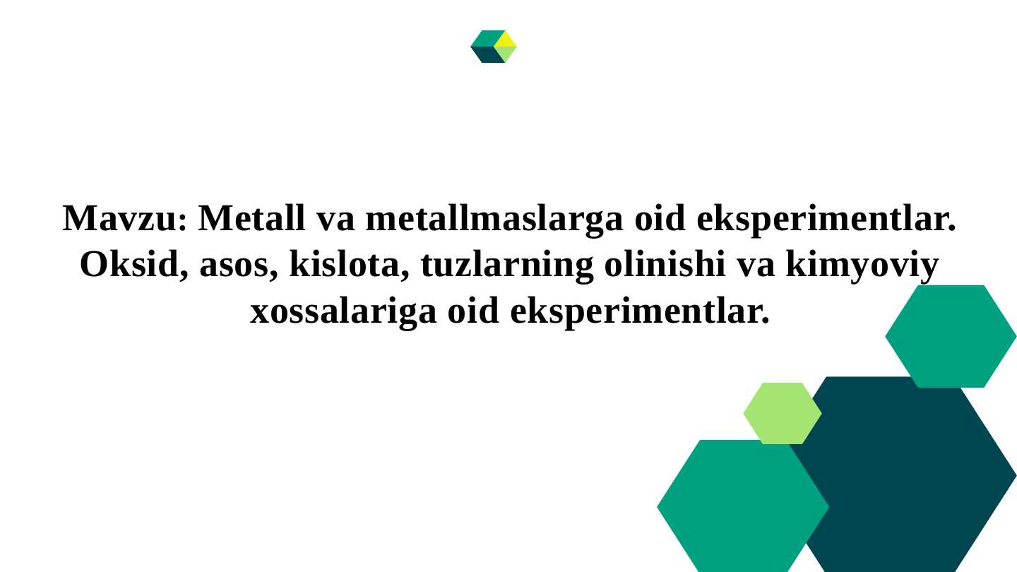 Metall va metallmaslarga oid eksperimentlar. Oksid, asos, kislota, tuzlarning olinishi va kimyoviy xossalariga oid eksperimentlar.