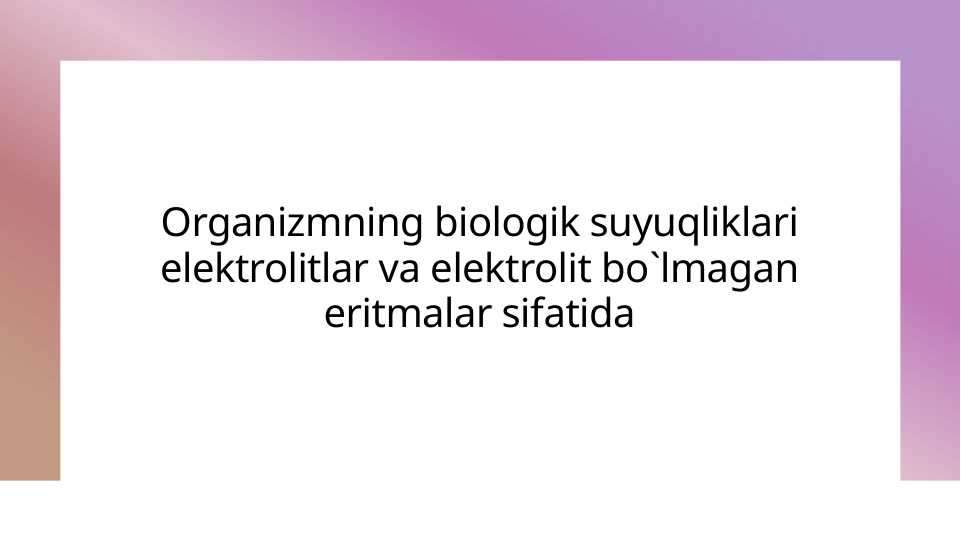 Organizmning biologik suyuqliklari elektrolitlar va elektrolit bo`lmagan eritmalar sifatida