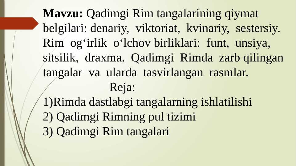Qadimgi Rim tangalarining qiymat belgilari: denariy, viktoriat, kvinariy,  sestersiy. Rim og‘irlik  o‘lchov birliklari: funt, unsiya, sitsilik, draxma. Qadimgi Rimda zarb qilingan tangalar va ularda tasvirlangan rasmlar