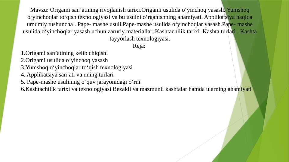 Origami san’atining rivojlanish tarixi.Origami usulida o‘yinchoq yasash. Yumshoq o‘yinchoqlar to‘qish texnologiyasi va bu usulni o‘rganishning ahamiyati. Applikatsiya haqida umumiy tushuncha . Pape- mashe usuli.Pape-mashe usulida o‘yinchoqlar yasash.Pape- mashe usulida o‘yinchoqlar yasash uchun zaruriy materiallar. Kashtachilik tarixi .Kashta turlari . Kashta tayyorlash texnologiyasi.