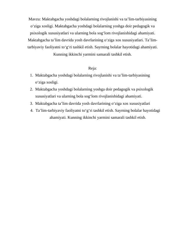 Maktabgacha yoshdagi bolalarning rivojlanishi va ta’lim-tarbiyasining o‘ziga xosligi. Maktabgacha yoshdagi bolalarning yoshga doir pedagogik va psixologik xususiyatlari va ularning bola sog‘lom rivojlanishidagi ahamiyati. Maktabgacha ta’lim davrida yosh davrlarining o‘ziga xos xususiyatlari. Ta’lim-tarbiyaviy faoliyatni to‘g‘ri tashkil etish. Sayrning bolalar hayotidagi ahamiyati. Kunning ikkinchi yarmini samarali tashkil etish.