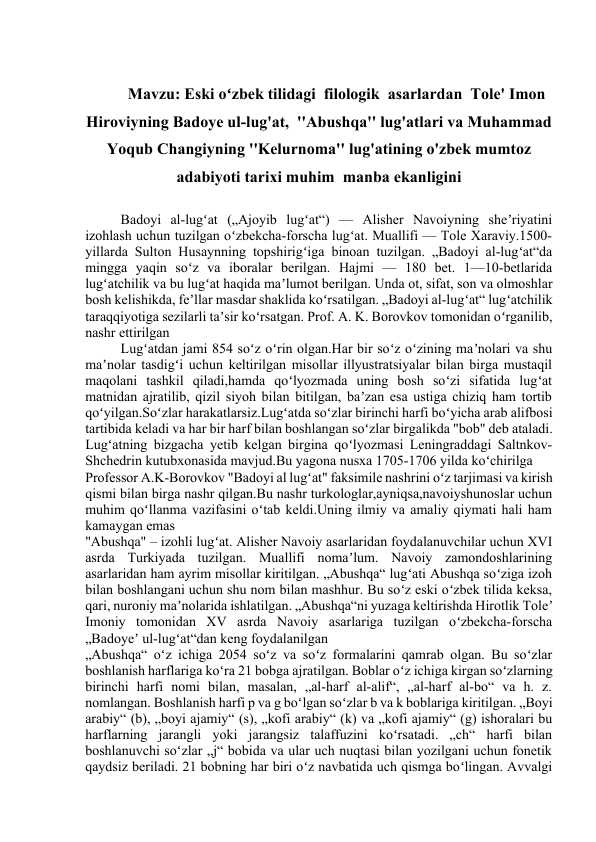 Eski oʻzbek tilidagi  filologik  asarlardan  Tole' Imon  Hiroviyning Badoye ul-lug'at,  ''Abushqa'' lug'atlari va Muhammad Yoqub Changiyning ''Kelurnoma'' lug'atining o'zbek mumtoz adabiyoti tarixi muhim  manba ekanligini