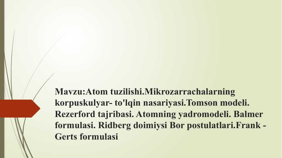 Atom tuzilishi.Mikrozarrachalarning
korpuskulyar- to'lqin nasariyasi.Tomson modeli.
Rezerford tajribasi. Atomning yadromodeli. Balmer
formulasi. Ridberg doimiysi Bor postulatlari.Frank-
Gerts formulasi
