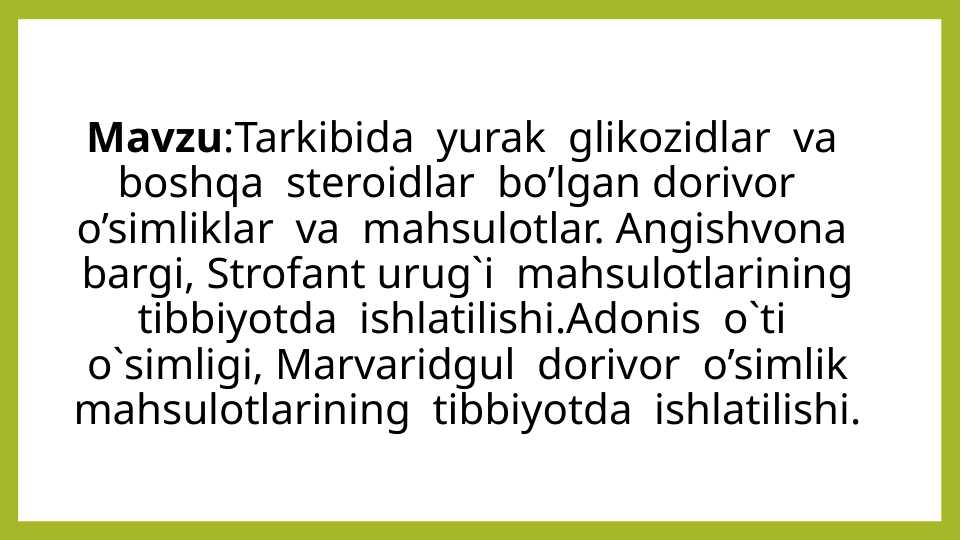 Tarkibida yurak glikozidlar va boshqa steroidlar bo’lgan dorivor o’simliklar va mahsulotlar. Angishvona bargi, Strofant urug`i mahsulotlarining tibbiyotda ishlatilishi. Adonis o`ti o`simligi, Marvaridgul dorivor o’simlik mahsulotlarining tibbiyotda ishlatilishi