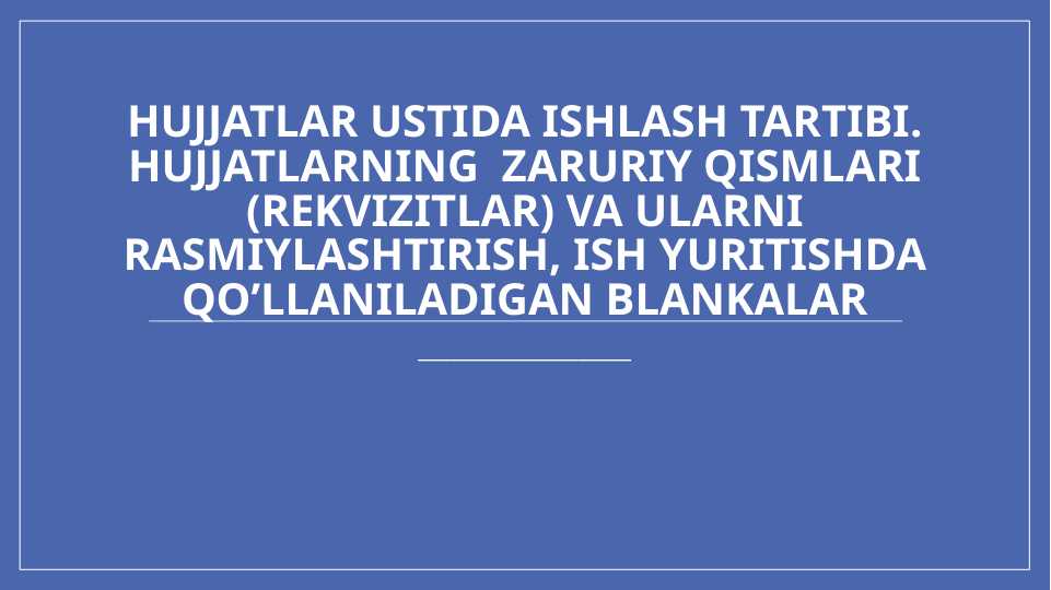 Hujjatlar ustida ishlash tartibi. Hujjatlarning  zaruriy qismlari (rekvizitlar) va ularni rasmiylashtirish, ish yuritishda qo’llaniladigan blankalar