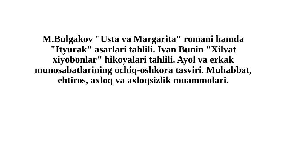 M.Bulgakov "Usta va Margarita" romani hamda "Ityurak" asarlari tahlili. Ivan Bunin "Xilvat xiyobonlar" hikoyalari tahlili. Ayol va erkak munosabatlarining ochiq-oshkora tasviri. Muhabbat, ehtiros, axloq va axloqsizlik muammolari