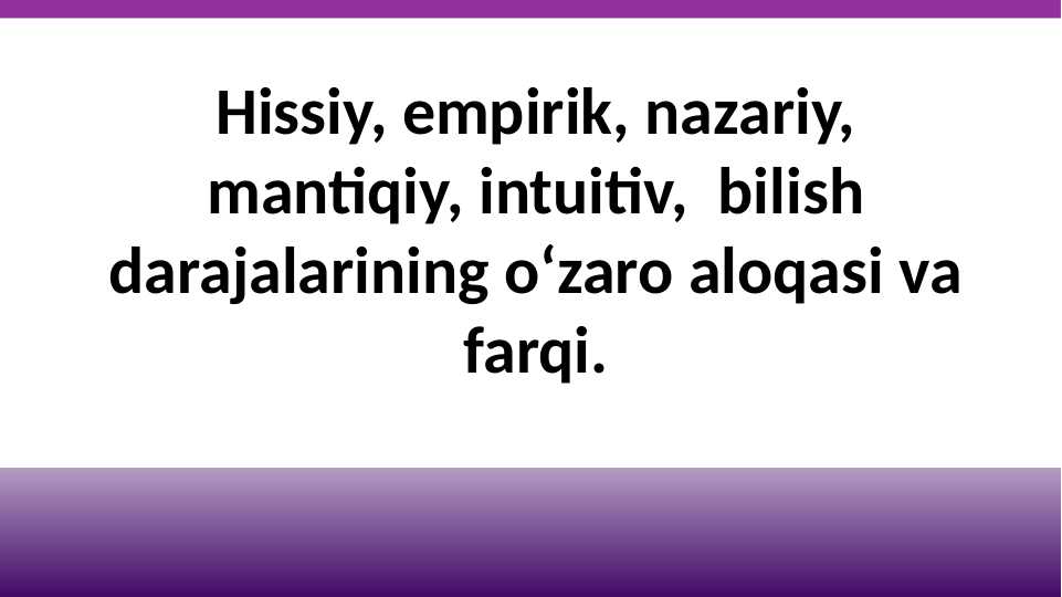 Hissiy, empirik, nazariy, mantiqiy, intuitiv,  bilish darajalarining o‘zaro aloqasi va farqi.