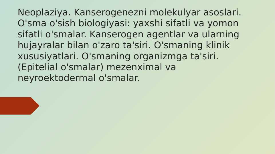 Neoplaziya. Kanserogenezni molekulyar asoslari. O'sma o'sish biologiyasi: yaxshi sifatli va yomon sifatli o'smalar. Kanserogen agentlar va ularning hujayralar bilan o'zaro ta'siri. O'smaning klinik xususiyatlari. O'smaning organizmga ta'siri. (Epitelial o'smalar) mezenximal va neyroektodermal o'smalar.