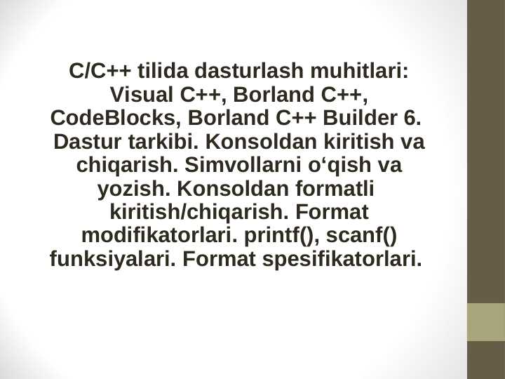 C/C++ tilida dasturlash muhitlari: Visual C++, Borland C++, CodeBlocks, Borland C++ Builder 6.  Dastur tarkibi. Konsoldan kiritish va chiqarish. Simvollarni o‘qish va yozish. Konsoldan formatli  kiritish/chiqarish. Format modifikatorlari. printf(), scanf() funksiyalari. Format spesifikatorlari.