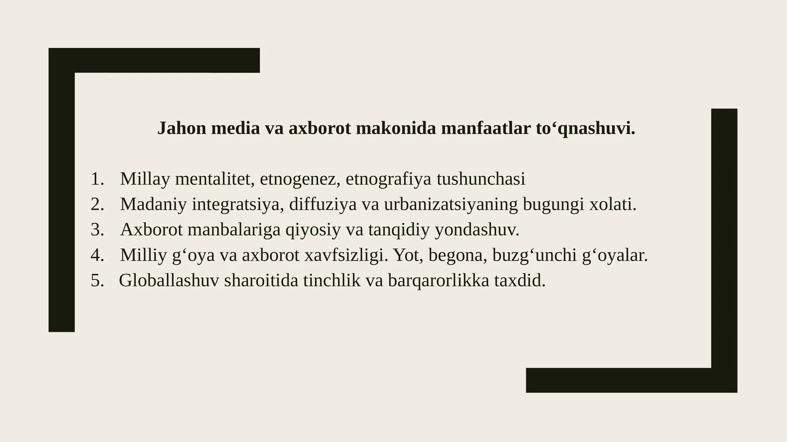 Jahon media va axborot makonida manfaatlar tо‘qnashuvi. Millaymentalitet, etnogenez, etnografiyatushunchasi Madaniyintegratsiya, diffuziya va urbanizatsiyaning bugungi xolati. Axborotmanbalariga qiyosiy va tanqidiy yondashuv. Milliyg‘oya va axborot xavfsizligi. Yot, begona, buzg‘unchi g‘oyalar. 5.Globallashuvsharoitida tinchlik va barqarorlikka taxdid. Mentalitet-nima
