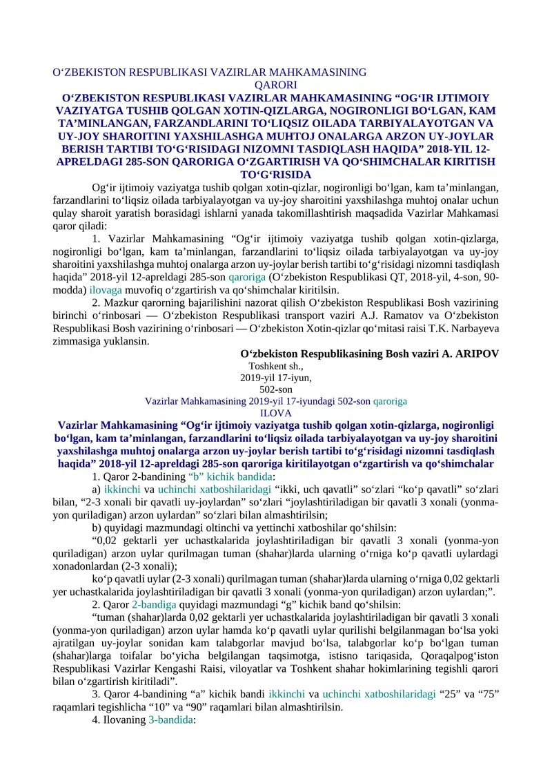 O‘ZBEKISTON RESPUBLIKASI VAZIRLAR MAHKAMASINING “OG‘IR IJTIMOIY VAZIYATGA TUSHIB QOLGAN XOTIN-QIZLARGA, NOGIRONLIGI BO‘LGAN, KAM TA’MINLANGAN, FARZANDLARINI TO‘LIQSIZ OILADA TARBIYALAYOTGAN VA UY-JOY SHAROITINI YAXSHILASHGA MUHTOJ ONALARGA ARZON UY-JOYLAR BERISH TARTIBI TO‘G‘RISIDAGI NIZOMNI TASDIQLASH HAQIDA” 2018-YIL 12-APRELDAGI 285-SON QARORIGA O‘ZGARTIRISH VA QO‘SHIMCHALAR KIRITISH TO‘G‘RISIDA