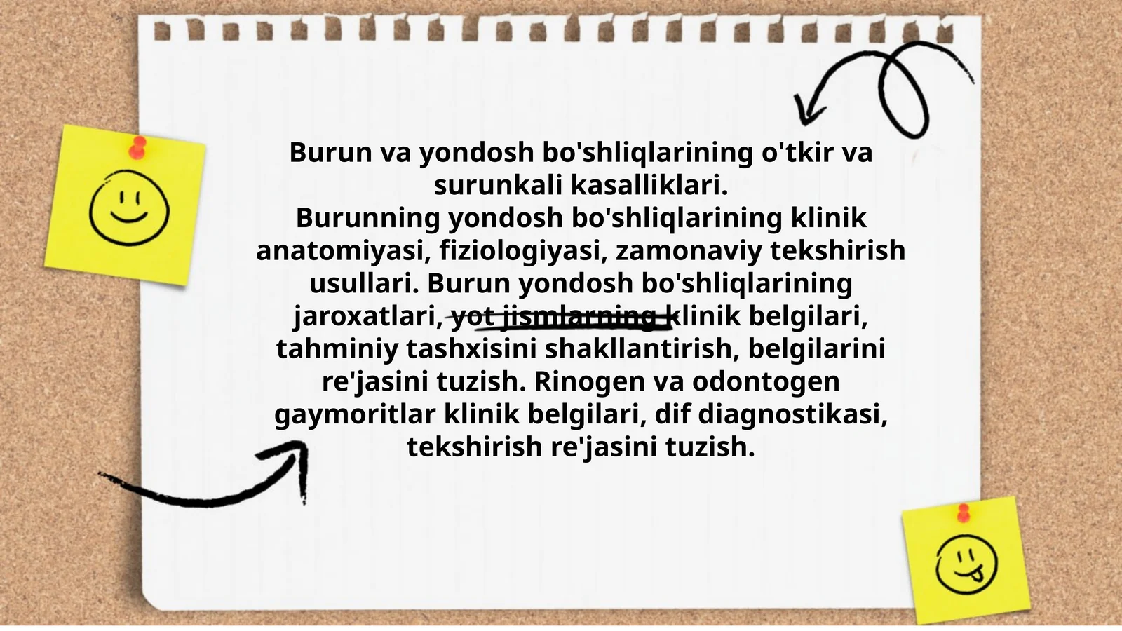 Burun va yondosh bo'shliqlarining o'tkir va surunkali kasalliklari.Burunning yondosh bo'shliqlarining klinik anatomiyasi, fiziologiyasi, zamonaviy tekshirish usullari. Burun yondosh bo'shliqlarining jaroxatlari, yot jismlarning klinik belgilari, tahminiy tashxisini shakllantirish, belgilarini re'jasini tuzish. Rinogen va odontogen gaymoritlar klinik belgilari, dif diagnostikasi, tekshirish re'jasini tuzish.