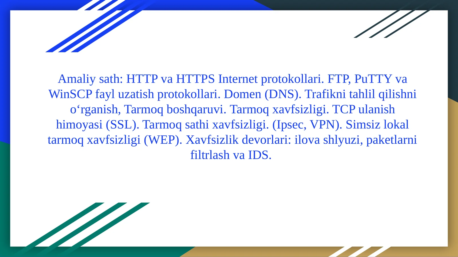 HTTPvaHTTPS Internetprotokollari. FTP, PuTTYvaWinSCPfayluzatishprotokollari. Domen (DNS).Trafiknitahlilqilishnio‘rganish,Tarmoqboshqaruvi.Tarmoq xavfsizligi. TCP ulanish himoyasi (SSL). Tarmoq sathi xavfsizligi. (Ipsec, VPN). Simsiz lokal tarmoq xavfsizligi (WEP). Xavfsizlik devorlari: ilova shlyuzi, paketlarni filtrlash va IDS