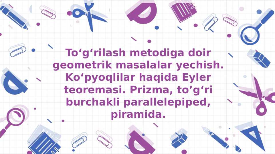 To‘g‘rilash metodiga doir geometrik masalalar yechish. Ko‘pyoqlilar haqida Eyler teoremasi. Prizma, to’g‘ri burchakli parallelepiped, piramida.