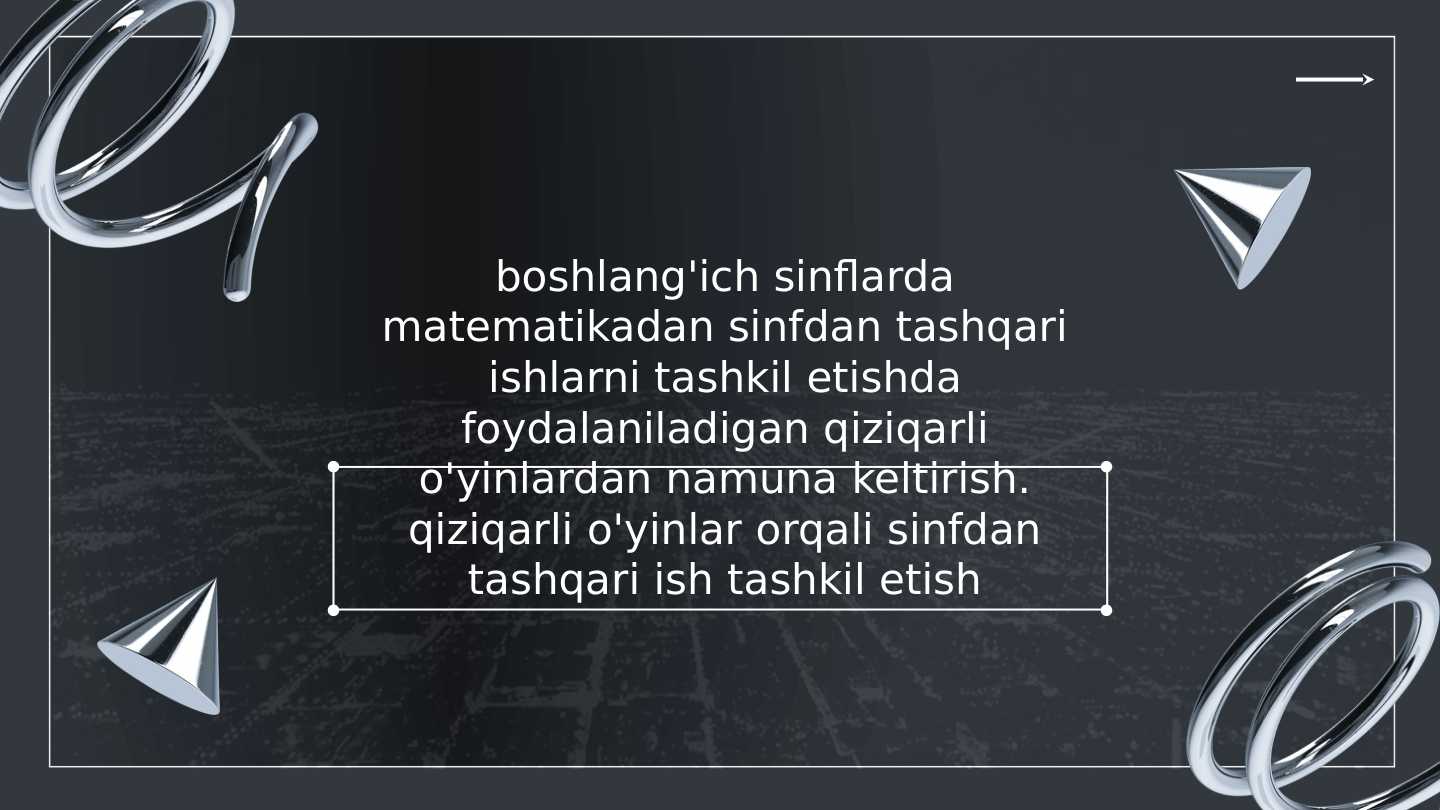 boshlang'ich sinflarda matematikadan sinfdan tashqari ishlarni tashkil etishda foydalaniladigan qiziqarli o'yinlardan namuna keltirish. qiziqarli o'yinlar orqali sinfdan tashqari ish tashkil etish