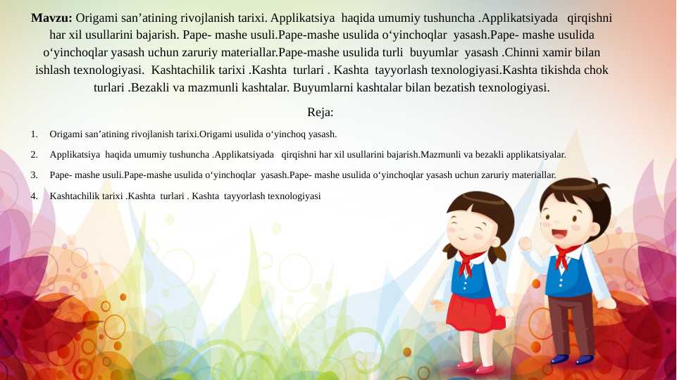 Origami san’atining rivojlanish tarixi.Origami usulida o‘yinchoq yasash. Applikatsiya haqida umumiy tushuncha .Applikatsiyada qirqishni har xil usullarini bajarish.Pape- mashe usuli.Pape-mashe usulida o‘yinchoqlar yasashKashtachilik tarixi .Kashta turlari . Kashta tayyorlash texnologiyasi.Kashta tikishda chok turlari .Bezakli va mazmunli kashtalar. Buyumlarni kashtalar bilan bezatish texnologiyasi.