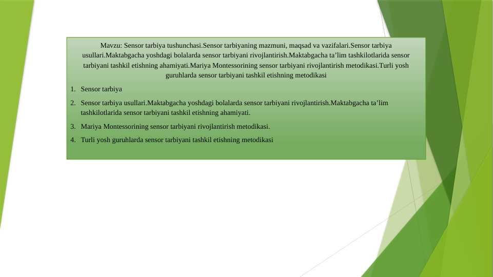 Sensor tarbiya tushunchasi.Sensor tarbiyaning mazmuni, maqsad va vazifalari.Sensor tarbiya usullari.Maktabgacha yoshdagi bolalarda sensor tarbiyani rivojlantirish.Maktabgacha ta’lim tashkilotlarida sensor tarbiyani tashkil etishning ahamiyati.Mariya Montessorining sensor tarbiyani rivojlantirish metodikasi.Turli yosh guruhlarda sensor tarbiyani tashkil etishning metodikasi
