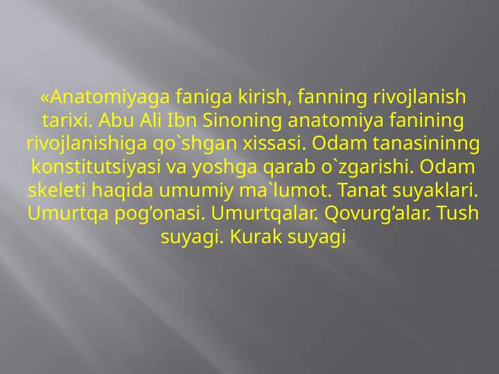 «Anatomiyaga faniga kirish, fanning rivojlanish tarixi. Abu Ali Ibn Sinoning anatomiya fanining rivojlanishiga qo`shgan xissasi. Odam tanasininng konstitutsiyasi va yoshga qarab o`zgarishi. Odam skeleti haqida umumiy ma`lumot. Tanat suyaklari. Umurtqa pog’onasi. Umurtqalar. Qovurg’alar. Tush suyagi. Kurak suyagi