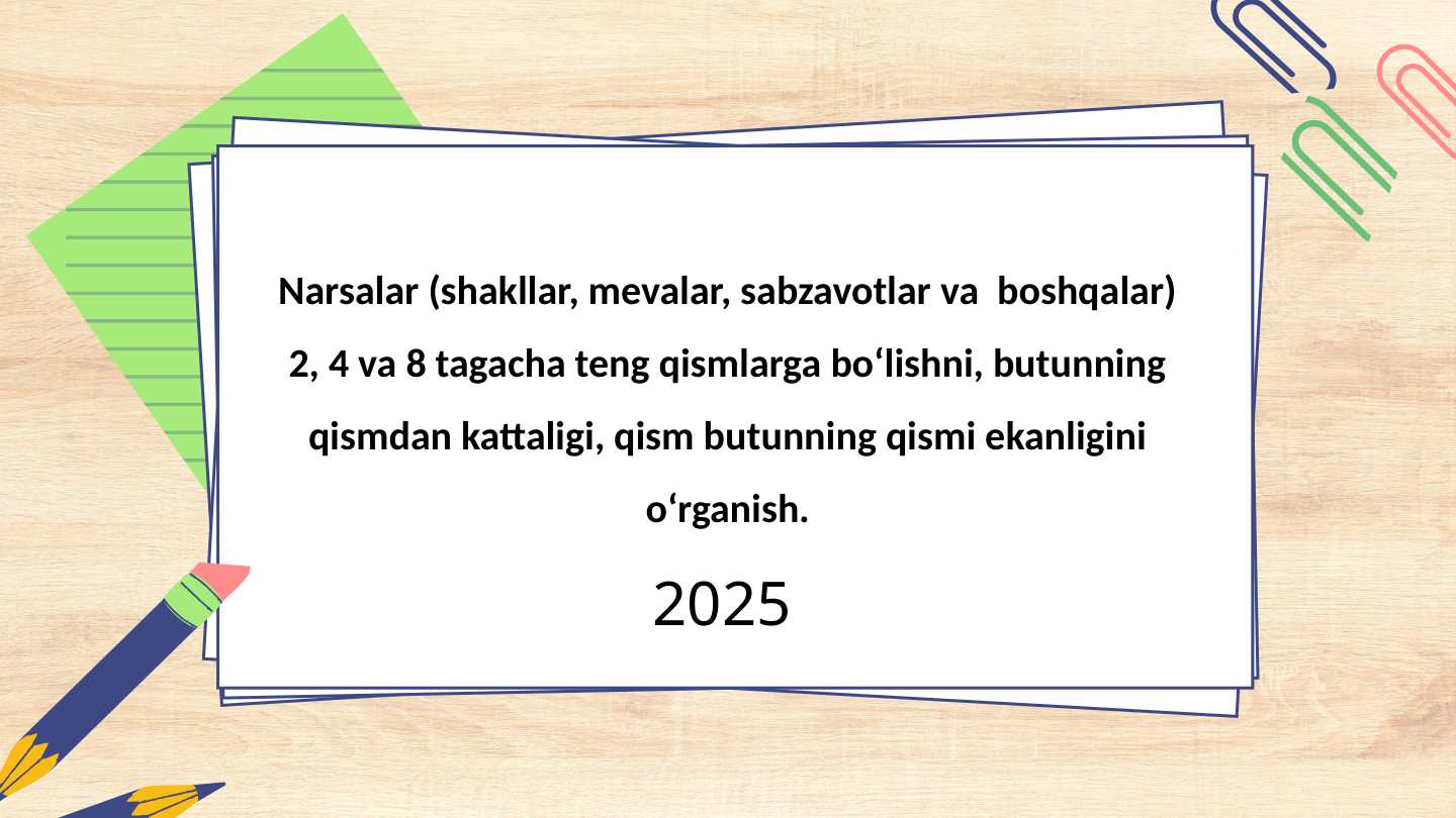 Narsalar (shakllar, mevalar, sabzavotlar va boshqalar) 2, 4 va 8 tagacha teng qismlarga bo‘lishni, butunning qismdan kattaligi, qism butunning qismi ekanligini o‘rganish.