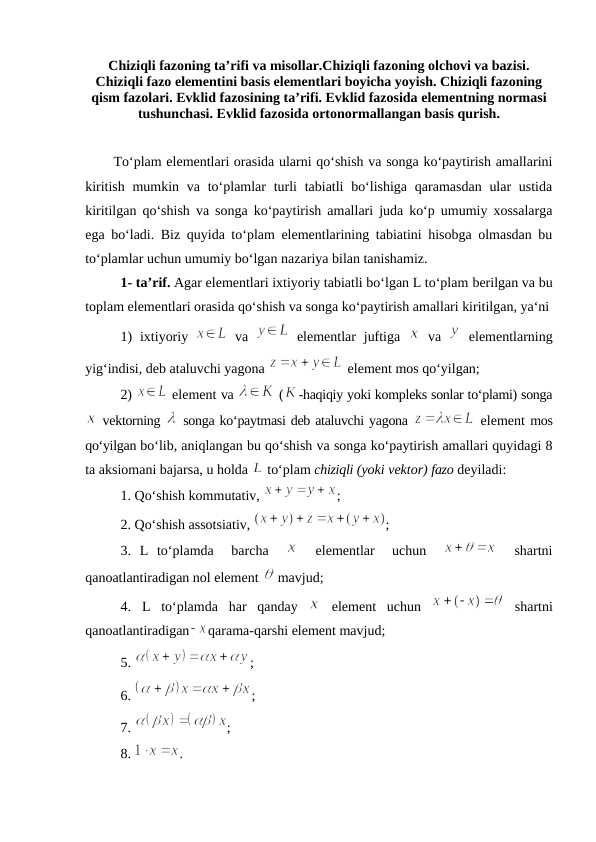 Chiziqli fazoning ta’rifi va misollar.Chiziqli fazoning olchovi va bazisi. Chiziqli fazo elementini basis elementlari boyicha yoyish. Chiziqli fazoning qism fazolari. Evklid fazosining ta’rifi. Evklid fazosida elementning normasi tushunchasi. Evklid fazosida ortonormallangan basis qurish.