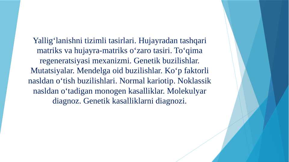 Yallig‘lanishni tizimli tasirlari. Hujayradan tashqari matriks va hujayra-matriks o‘zaro tasiri. To‘qima regeneratsiyasi mexanizmi. Genetik buzilishlar. Mutatsiyalar. Mendelga oid buzilishlar. Ko‘p faktorli nasldan o‘tish buzilishlari. Normal kariotip. Noklassik nasldan o‘tadigan monogen kasalliklar. Molekulyar diagnoz. Genetik kasalliklarni diagnozi.
