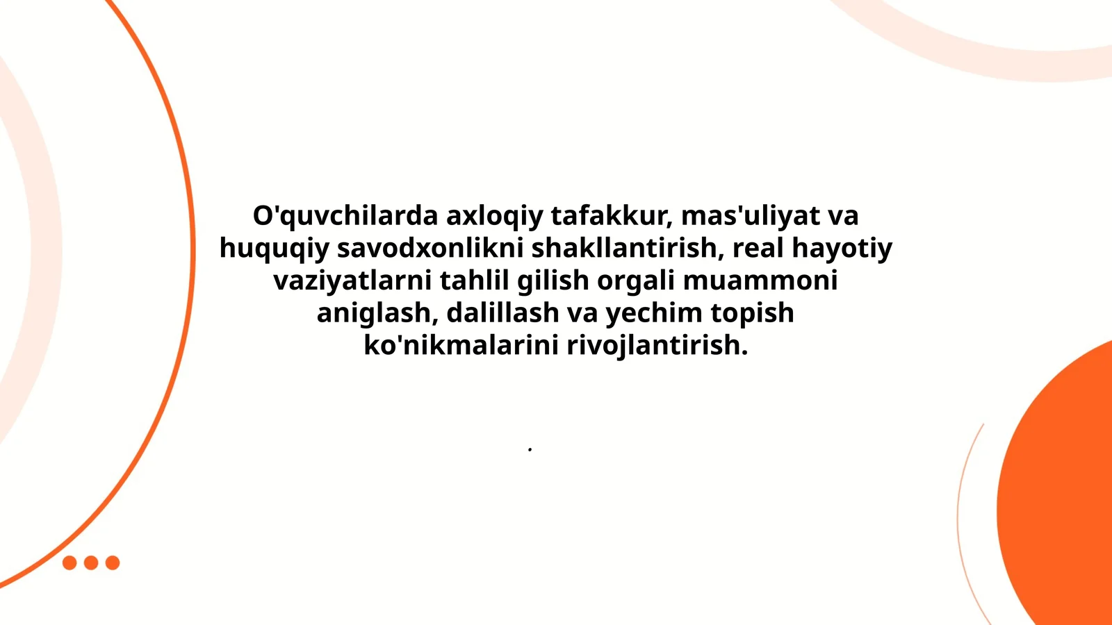 O'quvchilarda axloqiy tafakkur, mas'uliyat va huquqiy savodxonlikni shakllantirish, real hayotiy vaziyatlarni tahlil gilish orgali muammoni aniglash, dalillash va yechim topish ko'nikmalarini rivojlantirish.