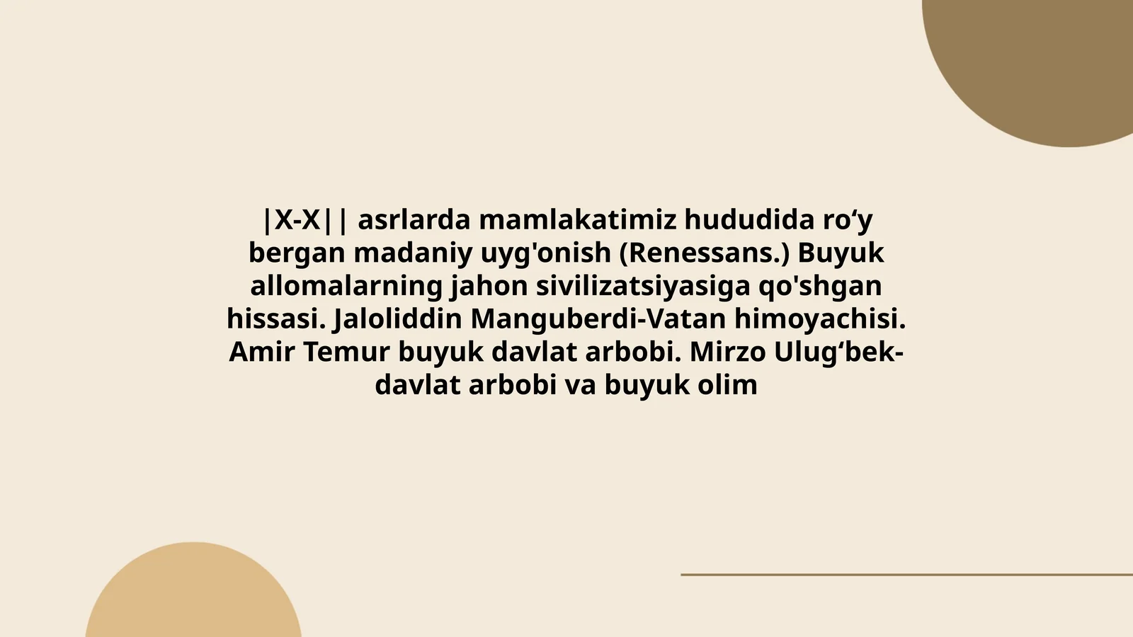 X-X asrlarda mamlakatimiz hududida roʻy bergan madaniy uyg'onish (Renessans.) Buyuk allomalarning jahon sivilizatsiyasiga qo'shgan hissasi. Jaloliddin Manguberdi-Vatan himoyachisi. Amir Temur buyuk davlat arbobi. Mirzo Ulugʻbek- davlat arbobi va buyuk olim